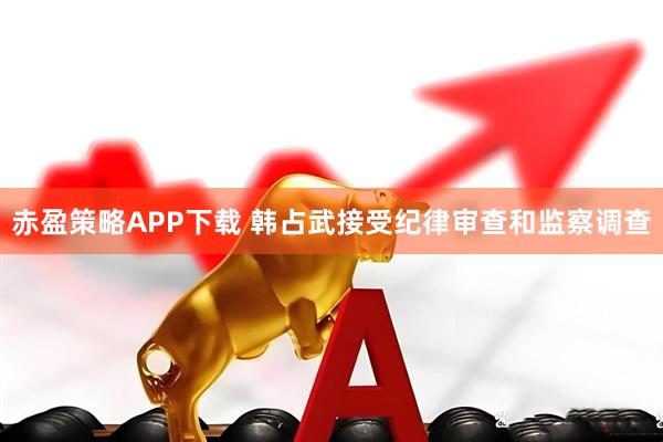 赤盈策略APP下载 韩占武接受纪律审查和监察调查
