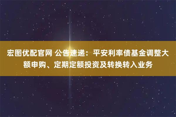 宏图优配官网 公告速递：平安利率债基金调整大额申购、定期定额投资及转换转入业务