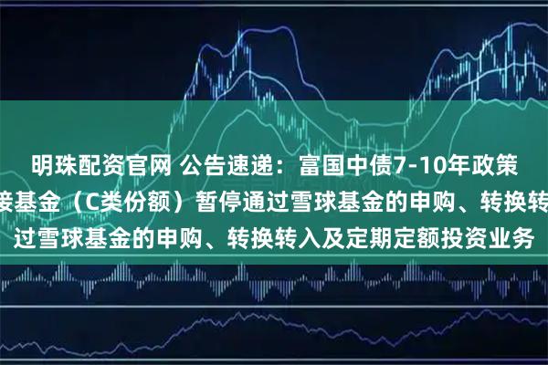 明珠配资官网 公告速递：富国中债7-10年政策性金融债ETF发起式联接基金（C类份额）暂停通过雪球基金的申购、转换转入及定期定额投资业务