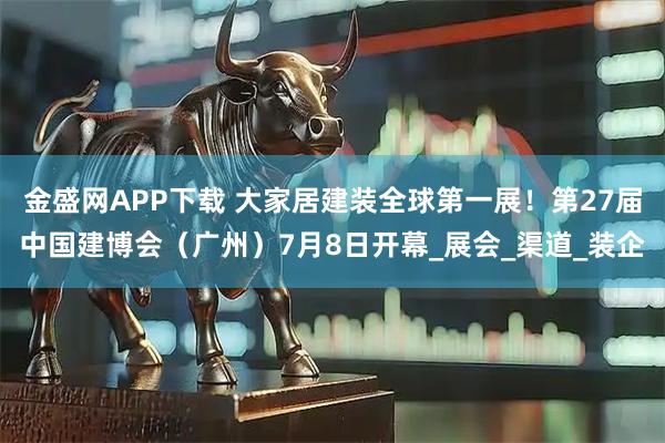 金盛网APP下载 大家居建装全球第一展！第27届中国建博会（广州）7月8日开幕_展会_渠道_装企