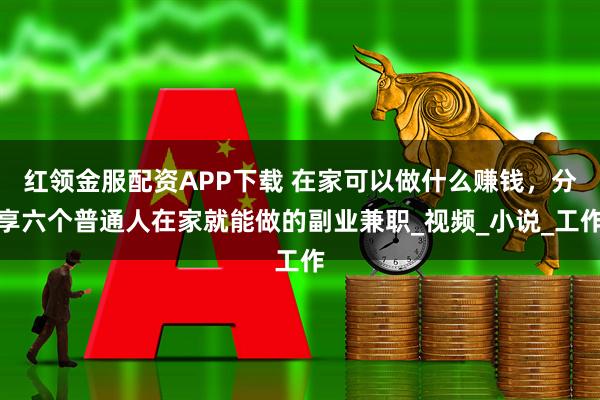 红领金服配资APP下载 在家可以做什么赚钱，分享六个普通人在家就能做的副业兼职_视频_小说_工作
