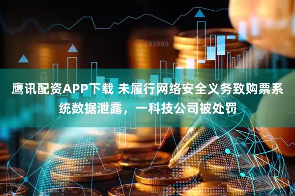 鹰讯配资APP下载 未履行网络安全义务致购票系统数据泄露，一科技公司被处罚