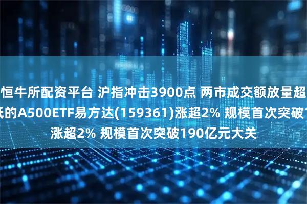 恒牛所配资平台 沪指冲击3900点 两市成交额放量超3万亿 费率低的A500ETF易方达(159361)涨超2% 规模首次突破190亿元大关