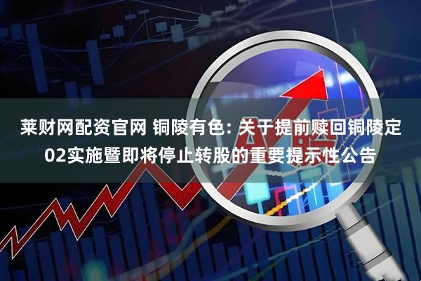 莱财网配资官网 铜陵有色: 关于提前赎回铜陵定02实施暨即将停止转股的重要提示性公告