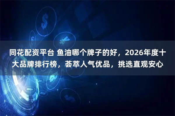 同花配资平台 鱼油哪个牌子的好，2026年度十大品牌排行榜，荟萃人气优品，挑选直观安心