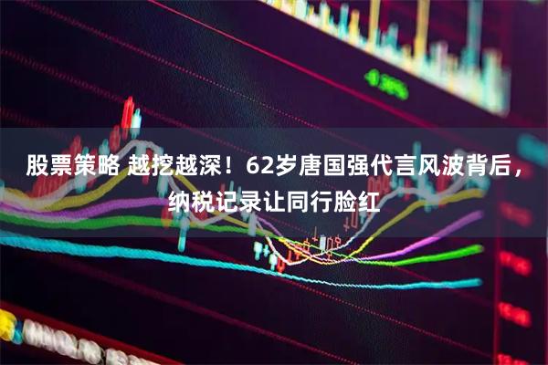 股票策略 越挖越深！62岁唐国强代言风波背后，纳税记录让同行脸红