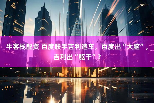牛客栈配资 百度联手吉利造车，百度出“大脑”，吉利出“躯干”？