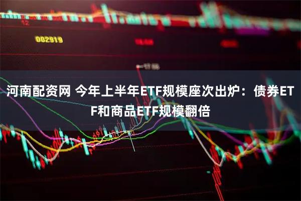 河南配资网 今年上半年ETF规模座次出炉：债券ETF和商品ETF规模翻倍