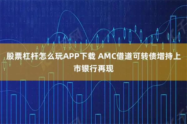 股票杠杆怎么玩APP下载 AMC借道可转债增持上市银行再现