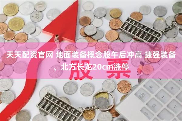 天天配资官网 地面装备概念股午后冲高 捷强装备、北方长龙20cm涨停