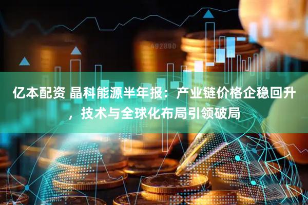 亿本配资 晶科能源半年报：产业链价格企稳回升，技术与全球化布局引领破局