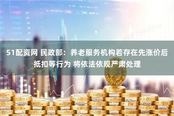 51配资网 民政部：养老服务机构若存在先涨价后抵扣等行为 将依法依规严肃处理